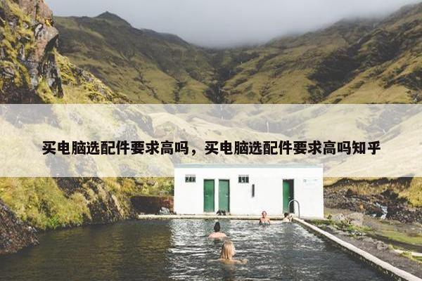 买电脑选配件要求高吗，买电脑选配件要求高吗知乎