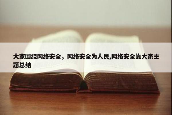大家围绕网络安全，网络安全为人民,网络安全靠大家主题总结