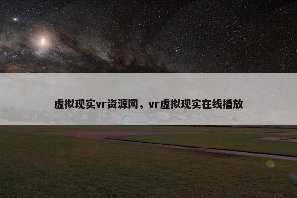 虚拟现实vr资源网，vr虚拟现实在线播放