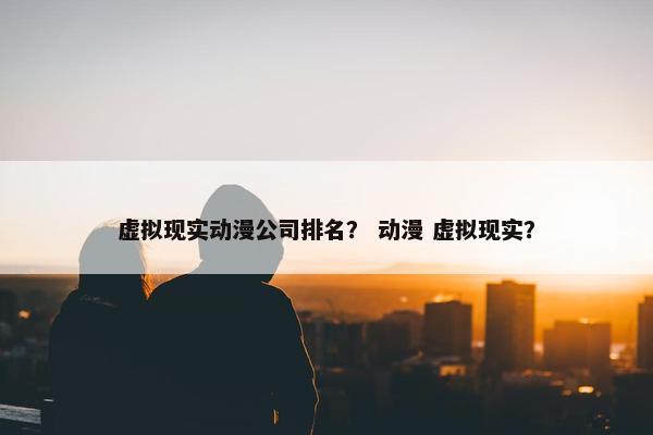 虚拟现实动漫公司排名？ 动漫 虚拟现实？