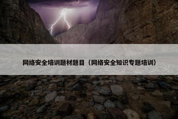 网络安全培训题材题目（网络安全知识专题培训）