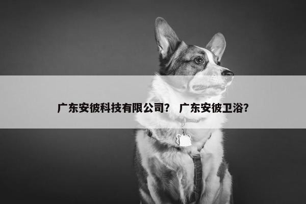 广东安彼科技有限公司？ 广东安彼卫浴？