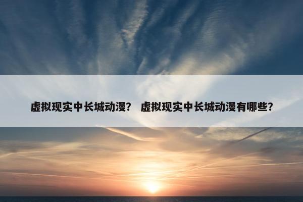 虚拟现实中长城动漫？ 虚拟现实中长城动漫有哪些？