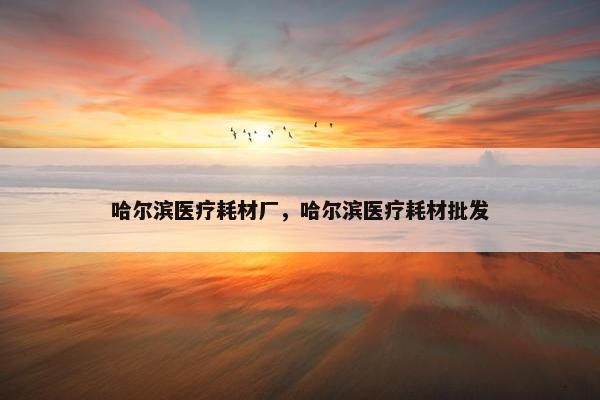 哈尔滨医疗耗材厂，哈尔滨医疗耗材批发