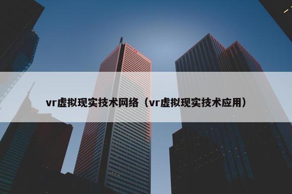 vr虚拟现实技术网络（vr虚拟现实技术应用）
