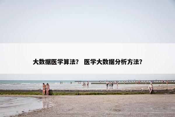 大数据医学算法？ 医学大数据分析方法？
