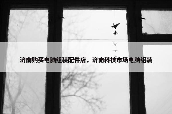济南购买电脑组装配件店，济南科技市场电脑组装