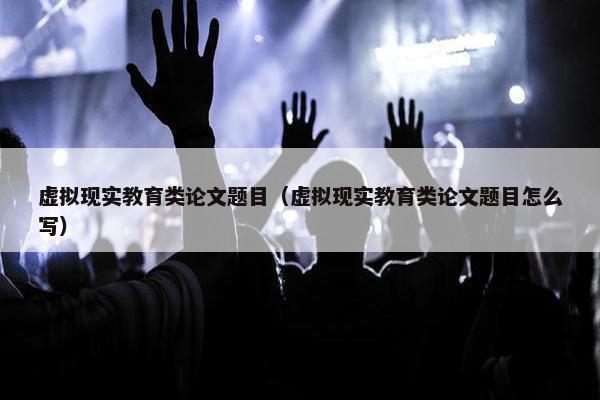 虚拟现实教育类论文题目（虚拟现实教育类论文题目怎么写）
