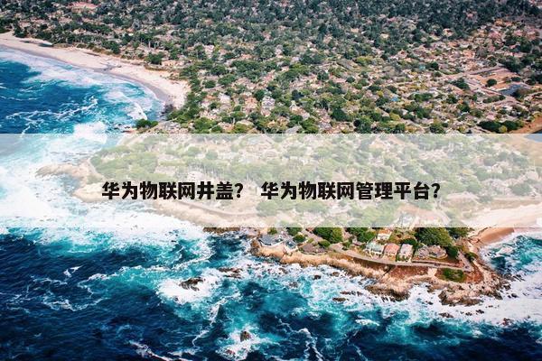 华为物联网井盖？ 华为物联网管理平台？