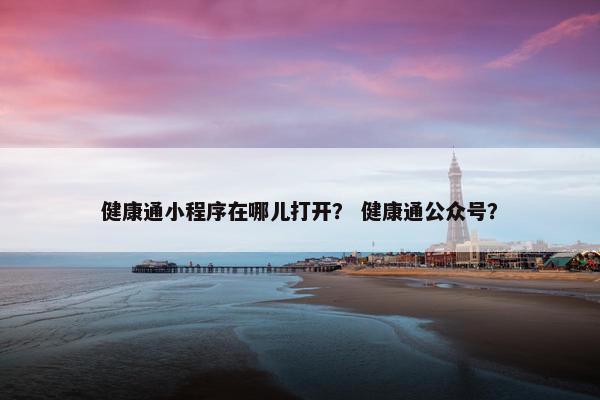 健康通小程序在哪儿打开？ 健康通公众号？