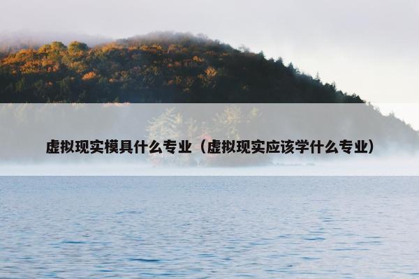 虚拟现实模具什么专业（虚拟现实应该学什么专业）