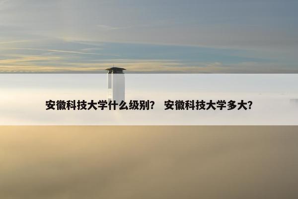 安徽科技大学什么级别？ 安徽科技大学多大？