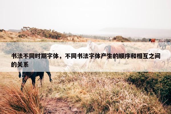 书法不同时期字体，不同书法字体产生的顺序和相互之间的关系