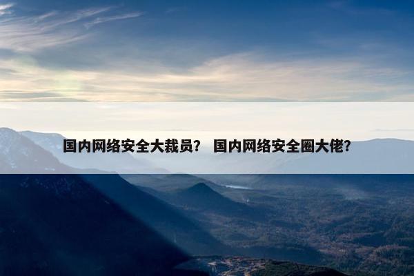 国内网络安全大裁员？ 国内网络安全圈大佬？