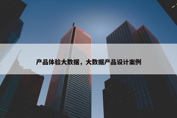 产品体验大数据，大数据产品设计案例