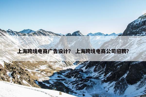 上海跨境电商广告设计？ 上海跨境电商公司招聘？