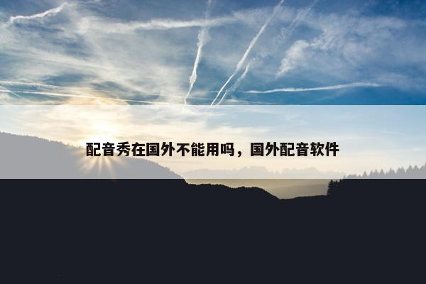 配音秀在国外不能用吗，国外配音软件