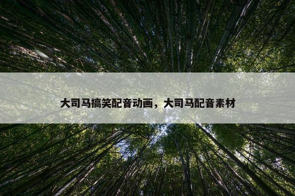大司马搞笑配音动画，大司马配音素材