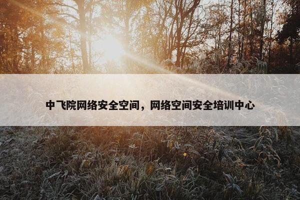 中飞院网络安全空间，网络空间安全培训中心