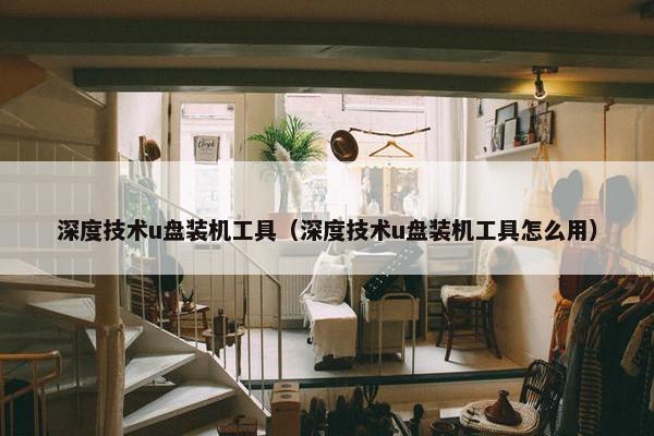 深度技术u盘装机工具（深度技术u盘装机工具怎么用）