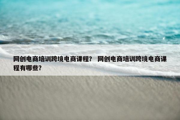 网创电商培训跨境电商课程？ 网创电商培训跨境电商课程有哪些？