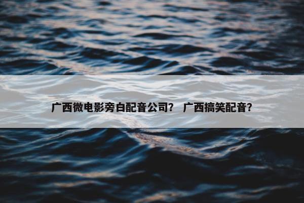 广西微电影旁白配音公司？ 广西搞笑配音？
