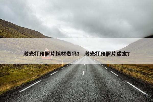 激光打印照片耗材贵吗？ 激光打印照片成本？