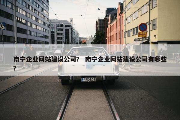 南宁企业网站建设公司？ 南宁企业网站建设公司有哪些？