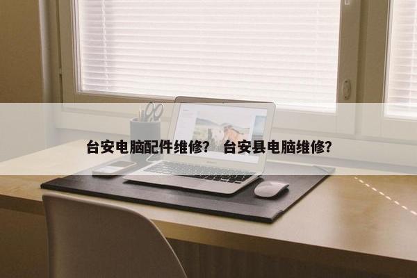 台安电脑配件维修？ 台安县电脑维修？