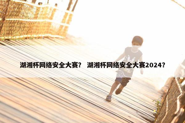 湖湘杯网络安全大赛？ 湖湘杯网络安全大赛2024？