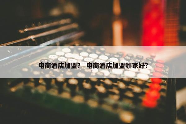 电商酒店加盟？ 电商酒店加盟哪家好？