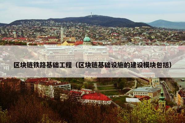 区块链铁路基础工程（区块链基础设施的建设模块包括）