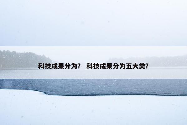 科技成果分为？ 科技成果分为五大类？