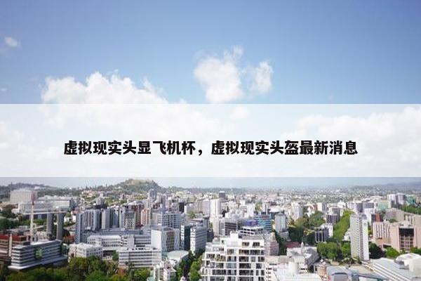 虚拟现实头显飞机杯，虚拟现实头盔最新消息