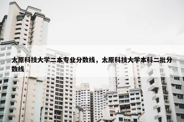 太原科技大学二本专业分数线，太原科技大学本科二批分数线