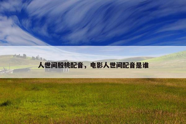 人世间殷桃配音，电影人世间配音是谁