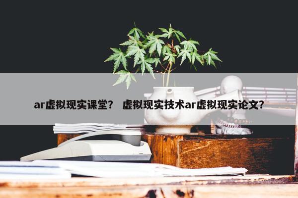 ar虚拟现实课堂？ 虚拟现实技术ar虚拟现实论文？