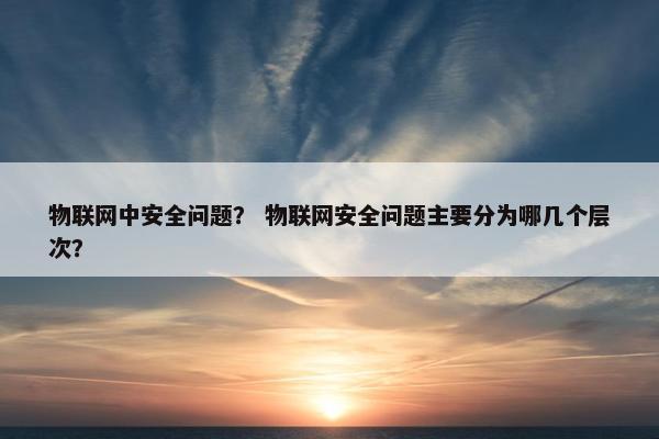 物联网中安全问题？ 物联网安全问题主要分为哪几个层次？