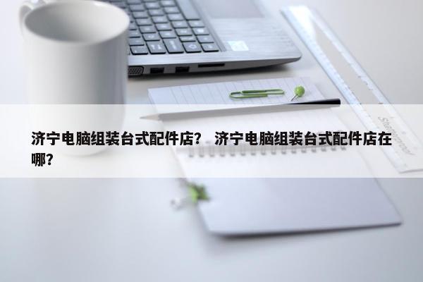 济宁电脑组装台式配件店？ 济宁电脑组装台式配件店在哪？