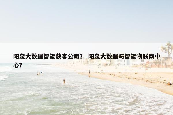 阳泉大数据智能获客公司？ 阳泉大数据与智能物联网中心？