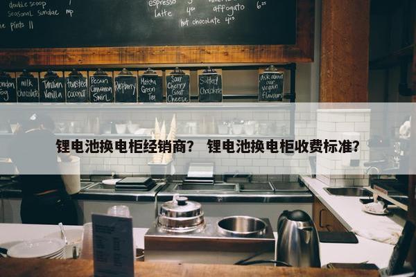 锂电池换电柜经销商？ 锂电池换电柜收费标准？