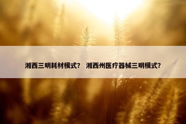 湘西三明耗材模式？ 湘西州医疗器械三明模式？