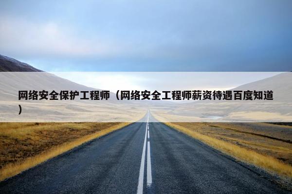 网络安全保护工程师（网络安全工程师薪资待遇百度知道）