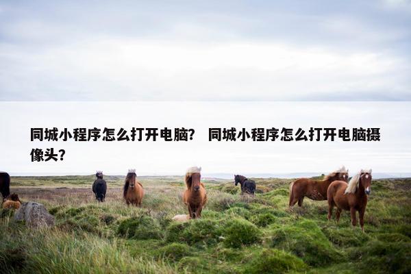 同城小程序怎么打开电脑？ 同城小程序怎么打开电脑摄像头？