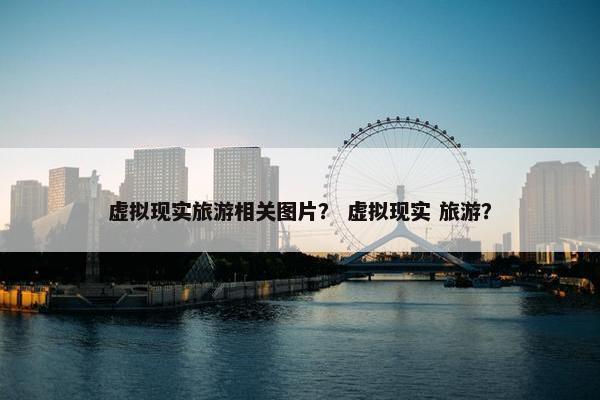 虚拟现实旅游相关图片？ 虚拟现实 旅游？