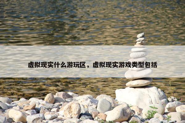 虚拟现实什么游玩区，虚拟现实游戏类型包括