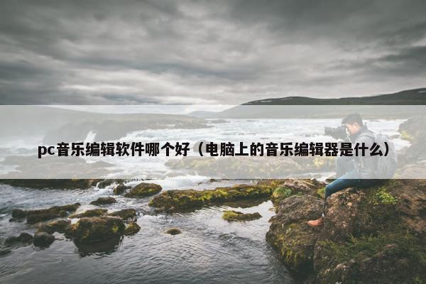 pc音乐编辑软件哪个好（电脑上的音乐编辑器是什么）
