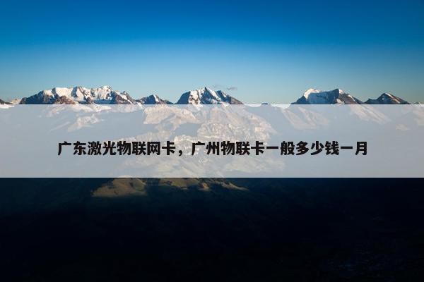 广东激光物联网卡，广州物联卡一般多少钱一月