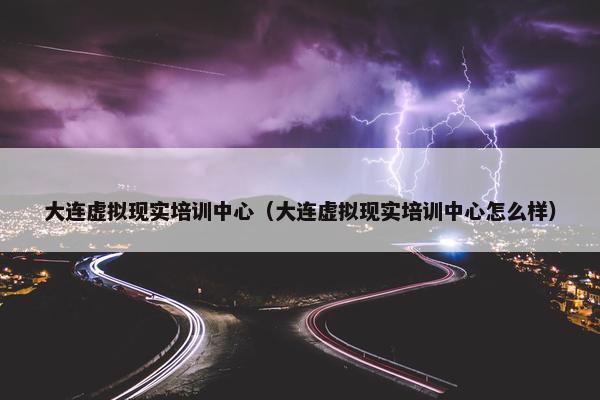 大连虚拟现实培训中心（大连虚拟现实培训中心怎么样）