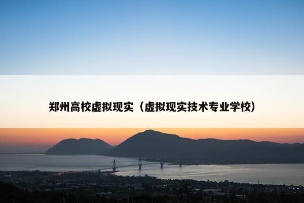 郑州高校虚拟现实（虚拟现实技术专业学校）